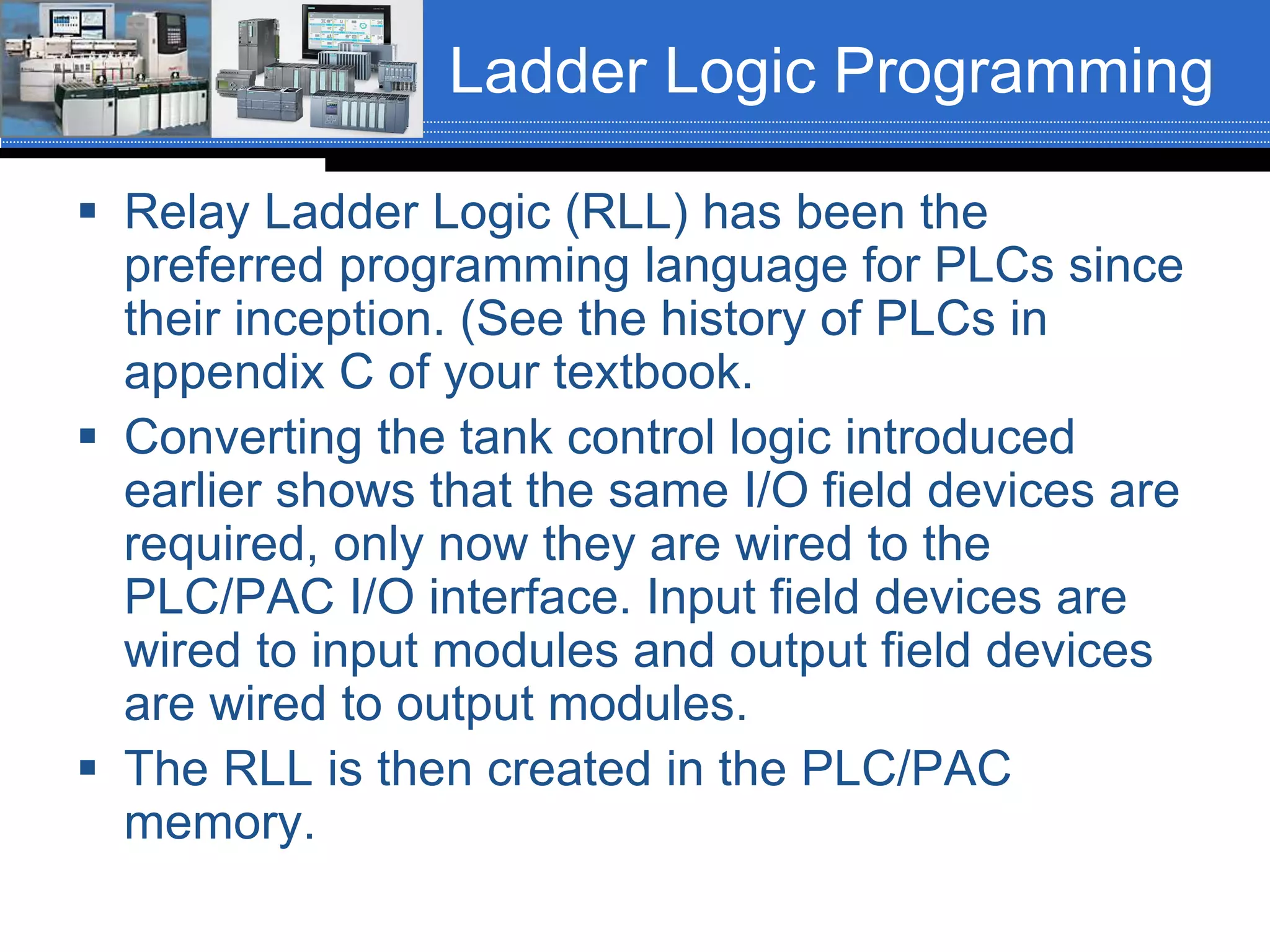Ladder Logic Programming
 Relay Ladder Logic (RLL) has been the
preferred programming language for PLCs since
their inception. (See the history of PLCs in
appendix C of your textbook.
 Converting the tank control logic introduced
earlier shows that the same I/O field devices are
required, only now they are wired to the
PLC/PAC I/O interface. Input field devices are
wired to input modules and output field devices
are wired to output modules.
 The RLL is then created in the PLC/PAC
memory.
 