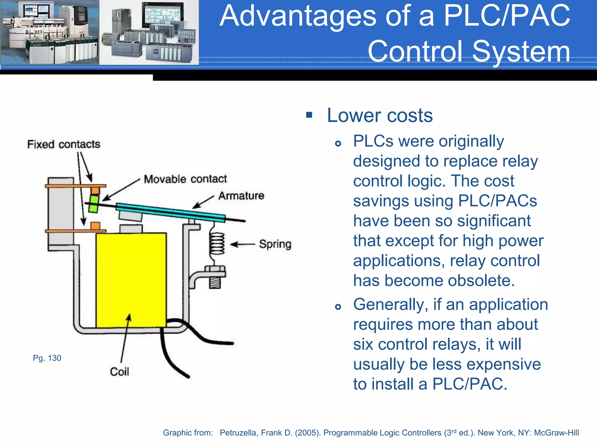Advantages of a PLC/PAC
Control System
 Lower costs
 PLCs were originally
designed to replace relay
control logic. The cost
savings using PLC/PACs
have been so significant
that except for high power
applications, relay control
has become obsolete.
 Generally, if an application
requires more than about
six control relays, it will
usually be less expensive
to install a PLC/PAC.
Graphic from: Petruzella, Frank D. (2005). Programmable Logic Controllers (3rd ed.). New York, NY: McGraw-Hill
Pg. 130
 