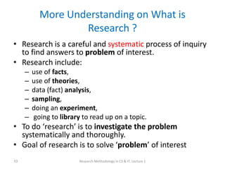 More Understanding on What is
Research ?
• Research is a careful and systematic process of inquiry
to find answers to problem of interest.
• Research include:
– use of facts,
– use of theories,
– data (fact) analysis,
– sampling,
– doing an experiment,
– going to library to read up on a topic.
• To do ‘research’ is to investigate the problem
systematically and thoroughly.
• Goal of research is to solve ‘problem’ of interest
Research Methodology in CS & IT: Lecture 1
10
 