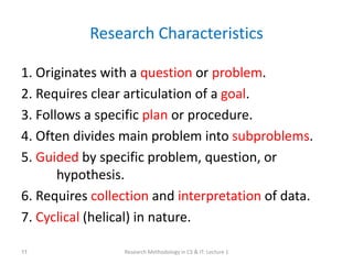 Research Characteristics
1. Originates with a question or problem.
2. Requires clear articulation of a goal.
3. Follows a specific plan or procedure.
4. Often divides main problem into subproblems.
5. Guided by specific problem, question, or
hypothesis.
6. Requires collection and interpretation of data.
7. Cyclical (helical) in nature.
Research Methodology in CS & IT: Lecture 1
11
 