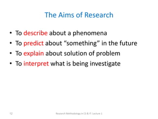 The Aims of Research
• To describe about a phenomena
• To predict about “something” in the future
• To explain about solution of problem
• To interpret what is being investigate
Research Methodology in CS & IT: Lecture 1
12
 