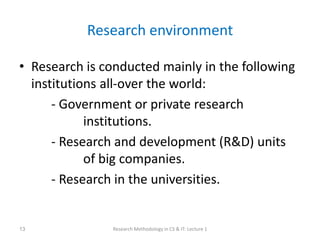 Research environment
• Research is conducted mainly in the following
institutions all-over the world:
- Government or private research
institutions.
- Research and development (R&D) units
of big companies.
- Research in the universities.
Research Methodology in CS & IT: Lecture 1
13
 