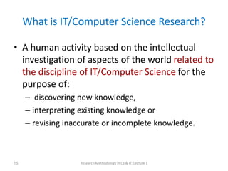What is IT/Computer Science Research?
• A human activity based on the intellectual
investigation of aspects of the world related to
the discipline of IT/Computer Science for the
purpose of:
– discovering new knowledge,
– interpreting existing knowledge or
– revising inaccurate or incomplete knowledge.
Research Methodology in CS & IT: Lecture 1
15
 