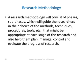 Research Methodology
• A research methodology will consist of phases,
sub-phases, which will guide the researchers
in their choice of the methods, techniques,
procedures, tools, etc., that might be
appropriate at each stage of the research and
also help them plan, manage, control and
evaluate the progress of research.
Research Methodology in CS & IT: Lecture 1
20
 