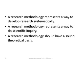 • A research methodology represents a way to
develop research systematically.
• A research methodology represents a way to
do scientific inquiry.
• A research methodology should have a sound
theoretical basis.
Research Methodology in CS & IT: Lecture 1
21
 