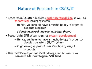 Nature of Research in CS/IS/IT
• Research in CS often requires experimental design as well as
theoretical (basic) research
– Hence, we have to have a methodology in order to
conduct research
– Science approach :new knowledge, theory
• Research in IS/IT often requires system development
– Hence, we have to have a methodology in order to
develop a system (IS/IT system)
– Engineering approach: construction of useful
products
• This IS/IT Development Methodology can be used as a
Research Methodology in IS/IT field.
Research Methodology in CS & IT: Lecture 1
23
 