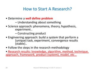 How to Start A Research?
• Determine a well define problem
– Understanding about something
• Science approach: phenomena, theory, hypothesis,
experiment..
– Constructing product
• Engineering approach: build a system that perform a
(unique) task, experiment, convergence results
(stable)..
• Follow the steps in the research methodology
• Research results: knowledge, algorithm, method, technique,
approach, framework, product (system), model, etc…
Research Methodology in CS & IT: Lecture 1
24
 