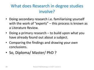 What does Research in degree studies
involve?
• Doing secondary research i.e. familiarising yourself
with the work of “experts” – this process is known as
a Literature Review.
• Doing a primary research – to build upon what you
have already found out about a subject.
• Comparing the findings and drawing your own
conclusions.
• So, Diploma/ Master/ PhD ?
Research Methodology in CS & IT: Lecture 1
26
 