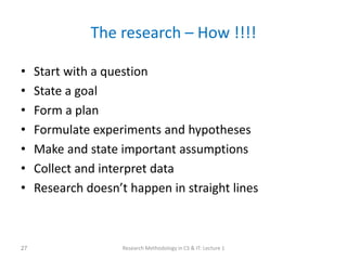 The research – How !!!!
• Start with a question
• State a goal
• Form a plan
• Formulate experiments and hypotheses
• Make and state important assumptions
• Collect and interpret data
• Research doesn’t happen in straight lines
Research Methodology in CS & IT: Lecture 1
27
 