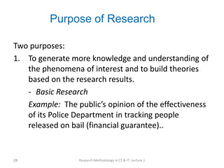 Purpose of Research
Two purposes:
1. To generate more knowledge and understanding of
the phenomena of interest and to build theories
based on the research results.
- Basic Research
Example: The public’s opinion of the effectiveness
of its Police Department in tracking people
released on bail (financial guarantee)..
Research Methodology in CS & IT: Lecture 1
28
 