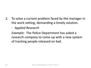 2. To solve a current problem faced by the manager in
the work setting, demanding a timely solution.
- Applied Research
Example: The Police Department has asked a
research company to come up with a new system
of tracking people released on bail.
Research Methodology in CS & IT: Lecture 1
29
 