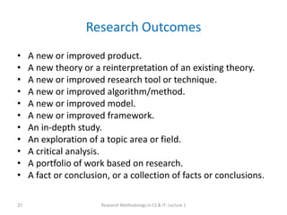 Research Outcomes
• A new or improved product.
• A new theory or a reinterpretation of an existing theory.
• A new or improved research tool or technique.
• A new or improved algorithm/method.
• A new or improved model.
• A new or improved framework.
• An in-depth study.
• An exploration of a topic area or field.
• A critical analysis.
• A portfolio of work based on research.
• A fact or conclusion, or a collection of facts or conclusions.
Research Methodology in CS & IT: Lecture 1
31
 
