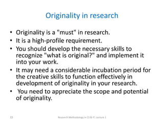 Originality in research
• Originality is a "must" in research.
• It is a high-profile requirement.
• You should develop the necessary skills to
recognize "what is original?" and implement it
into your work.
• It may need a considerable incubation period for
the creative skills to function effectively in
development of originality in your research.
• You need to appreciate the scope and potential
of originality.
Research Methodology in CS & IT: Lecture 1
33
 