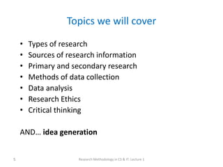 Topics we will cover
• Types of research
• Sources of research information
• Primary and secondary research
• Methods of data collection
• Data analysis
• Research Ethics
• Critical thinking
AND… idea generation
Research Methodology in CS & IT: Lecture 1
5
 