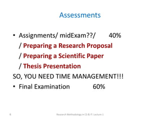 Assessments
• Assignments/ midExam??/ 40%
/ Preparing a Research Proposal
/ Preparing a Scientific Paper
/ Thesis Presentation
SO, YOU NEED TIME MANAGEMENT!!!
• Final Examination 60%
Research Methodology in CS & IT: Lecture 1
6
 