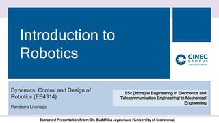 Introduction to
Robotics
Dynamics, Control and Design of
Robotics (EE4314)
Randeera Liyanage
BSc (Hons) in Engineering in Electronics and
Telecommunication Engineering/ in Mechanical
Engineering
Extracted Presentation From: Dr. Buddhika Jayasekara (University of Moratuwa)
 
