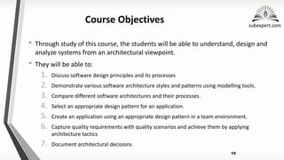 subexpert.com
10
Course Objectives
• Through study of this course, the students will be able to understand, design and
analyze systems from an architectural viewpoint.
• They will be able to:
1. Discuss software design principles and its processes
2. Demonstrate various software architecture styles and patterns using modelling tools.
3. Compare different software architectures and their processes.
4. Select an appropriate design pattern for an application.
5. Create an application using an appropriate design pattern in a team environment.
6. Capture quality requirements with quality scenarios and achieve them by applying
architecture tactics
7. Document architectural decisions
 