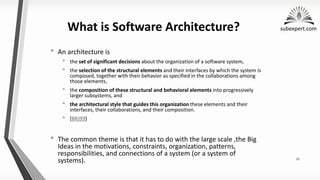 subexpert.com
What is Software Architecture?
• An architecture is
• the set of significant decisions about the organization of a software system,
• the selection of the structural elements and their interfaces by which the system is
composed, together with their behavior as specified in the collaborations among
those elements,
• the composition of these structural and behavioral elements into progressively
larger subsystems, and
• the architectural style that guides this organization these elements and their
interfaces, their collaborations, and their composition.
• [BRJ99]
• The common theme is that it has to do with the large scale ,the Big
Ideas in the motivations, constraints, organization, patterns,
responsibilities, and connections of a system (or a system of
systems). 12
 