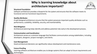 subexpert.com
Structural Foundation
Software architecture provides a blueprint for the system and ensures that the software meets its
functional and non-functional requirements.
Quality Attributes
A well-designed architecture ensures that the system possesses important quality attributes such as
performance, scalability, reliability, security, and maintainability.
Risk Mitigation
Architectural planning helps identify and address potential risks early in the development process.
Communication and Coordination
Architecture serves as a common language that facilitates communication among stakeholders, including
developers, designers, project managers, and clients.
Cost Management
Good architectural decisions can significantly reduce development and maintenance costs.
Future-Proofing
Learning software architecture enables you to design systems that can adapt to future requirements and
technologies.
Why is learning knowledge about
architecture important?
 