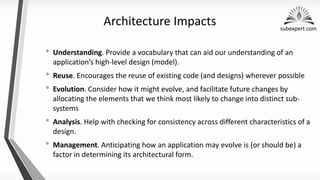 subexpert.com
Architecture Impacts
• Understanding. Provide a vocabulary that can aid our understanding of an
application’s high-level design (model).
• Reuse. Encourages the reuse of existing code (and designs) wherever possible
• Evolution. Consider how it might evolve, and facilitate future changes by
allocating the elements that we think most likely to change into distinct sub-
systems
• Analysis. Help with checking for consistency across different characteristics of a
design.
• Management. Anticipating how an application may evolve is (or should be) a
factor in determining its architectural form.
 