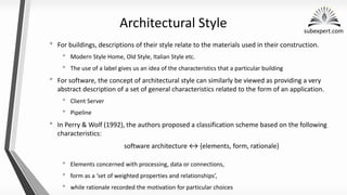 subexpert.com
Architectural Style
• For buildings, descriptions of their style relate to the materials used in their construction.
• Modern Style Home, Old Style, Italian Style etc.
• The use of a label gives us an idea of the characteristics that a particular building
• For software, the concept of architectural style can similarly be viewed as providing a very
abstract description of a set of general characteristics related to the form of an application.
• Client Server
• Pipeline
• In Perry & Wolf (1992), the authors proposed a classification scheme based on the following
characteristics:
software architecture {elements, form, rationale}
• Elements concerned with processing, data or connections,
• form as a ‘set of weighted properties and relationships’,
• while rationale recorded the motivation for particular choices
 
