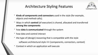subexpert.com
Architecture Styling Features
• Kinds of components and connectors used in the style (for example,
objects and method calls);
• Ways in which control (of execution) is shared, allocated and transferred
among the components
• how data is communicated through the system
• how data and control interact
• the type of (design) reasoning that is compatible with the style
software architectural style {components, connectors, context}
• Context in which an application will execute
 