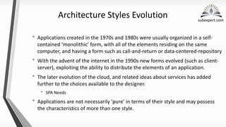 subexpert.com
Architecture Styles Evolution
• Applications created in the 1970s and 1980s were usually organized in a self-
contained ‘monolithic’ form, with all of the elements residing on the same
computer, and having a form such as call-and-return or data-centered-repository
• With the advent of the internet in the 1990s new forms evolved (such as client-
server), exploiting the ability to distribute the elements of an application.
• The later evolution of the cloud, and related ideas about services has added
further to the choices available to the designer.
• SPA Needs
• Applications are not necessarily ‘pure’ in terms of their style and may possess
the characteristics of more than one style.
 