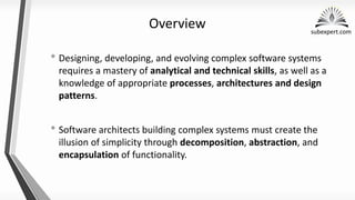 subexpert.com
Overview
• Designing, developing, and evolving complex software systems
requires a mastery of analytical and technical skills, as well as a
knowledge of appropriate processes, architectures and design
patterns.
• Software architects building complex systems must create the
illusion of simplicity through decomposition, abstraction, and
encapsulation of functionality.
 