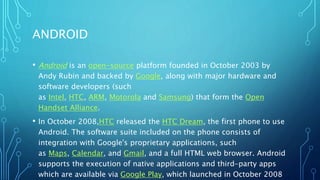ANDROID
• Android is an open-source platform founded in October 2003 by
Andy Rubin and backed by Google, along with major ...