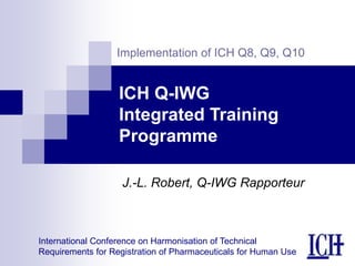 International Conference on Harmonisation of Technical
Requirements for Registration of Pharmaceuticals for Human Use
Implementation of ICH Q8, Q9, Q10
ICH Q-IWG
Integrated Training
Programme
J.-L. Robert, Q-IWG Rapporteur
 
