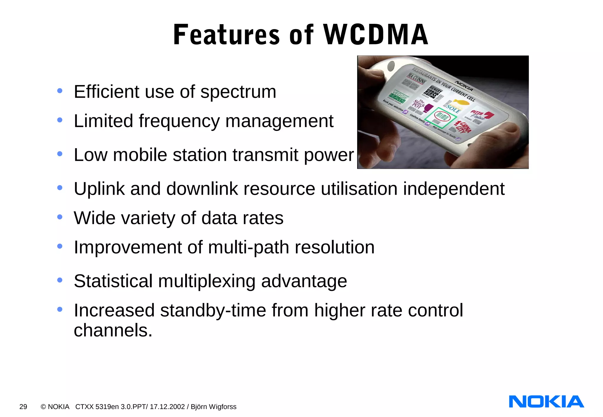 29 © NOKIA CTXX 5319en 3.0.PPT/ 17.12.2002 / Björn Wigforss
Features of WCDMA
• Efficient use of spectrum
• Limited frequency management
• Low mobile station transmit power
• Uplink and downlink resource utilisation independent
• Wide variety of data rates
• Improvement of multi-path resolution
• Statistical multiplexing advantage
• Increased standby-time from higher rate control
channels.
 