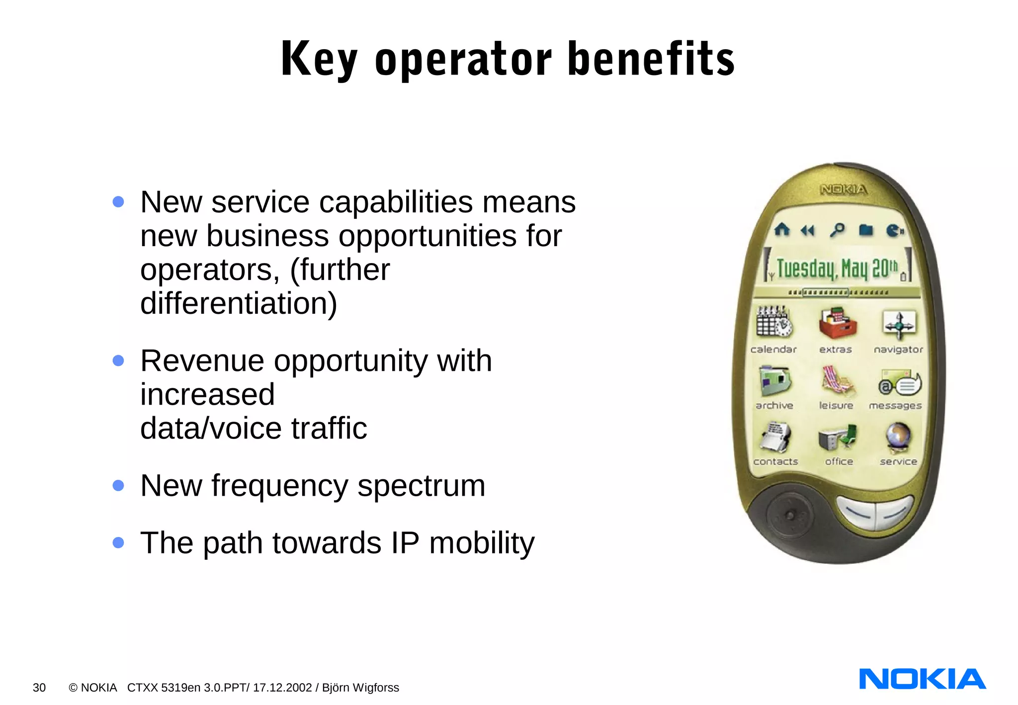 30 © NOKIA CTXX 5319en 3.0.PPT/ 17.12.2002 / Björn Wigforss
Key operator benefits
• New service capabilities means
new business opportunities for
operators, (further
differentiation)
• Revenue opportunity with
increased
data/voice traffic
• New frequency spectrum
• The path towards IP mobility
 