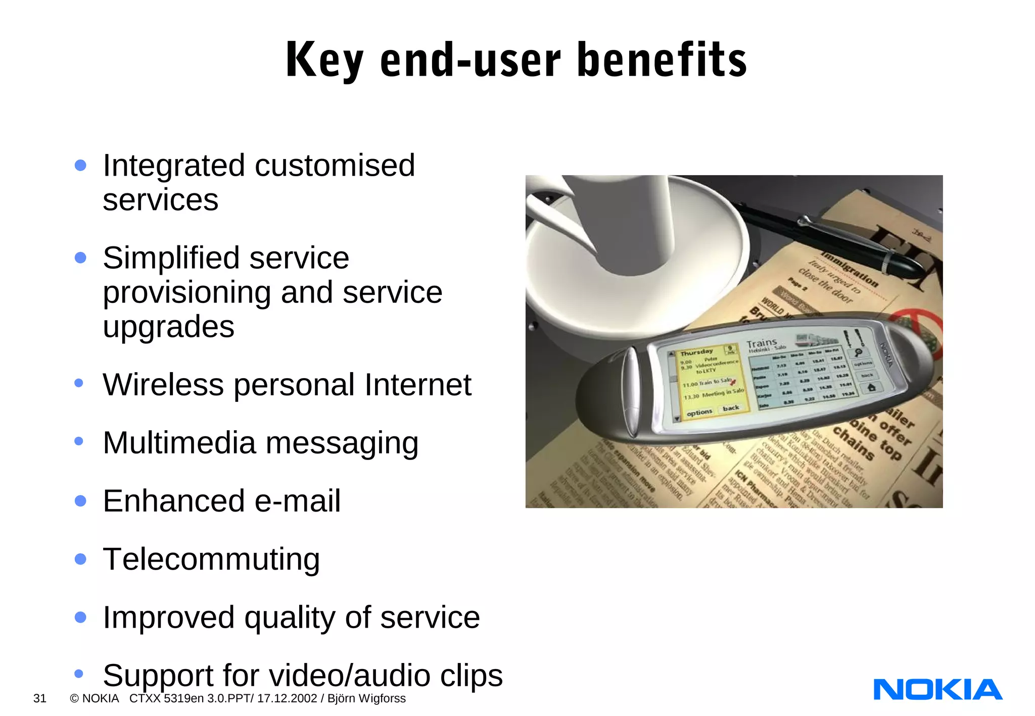 31 © NOKIA CTXX 5319en 3.0.PPT/ 17.12.2002 / Björn Wigforss
Key end-user benefits
• Integrated customised
services
• Simplified service
provisioning and service
upgrades
• Wireless personal Internet
• Multimedia messaging
• Enhanced e-mail
• Telecommuting
• Improved quality of service
• Support for video/audio clips
 