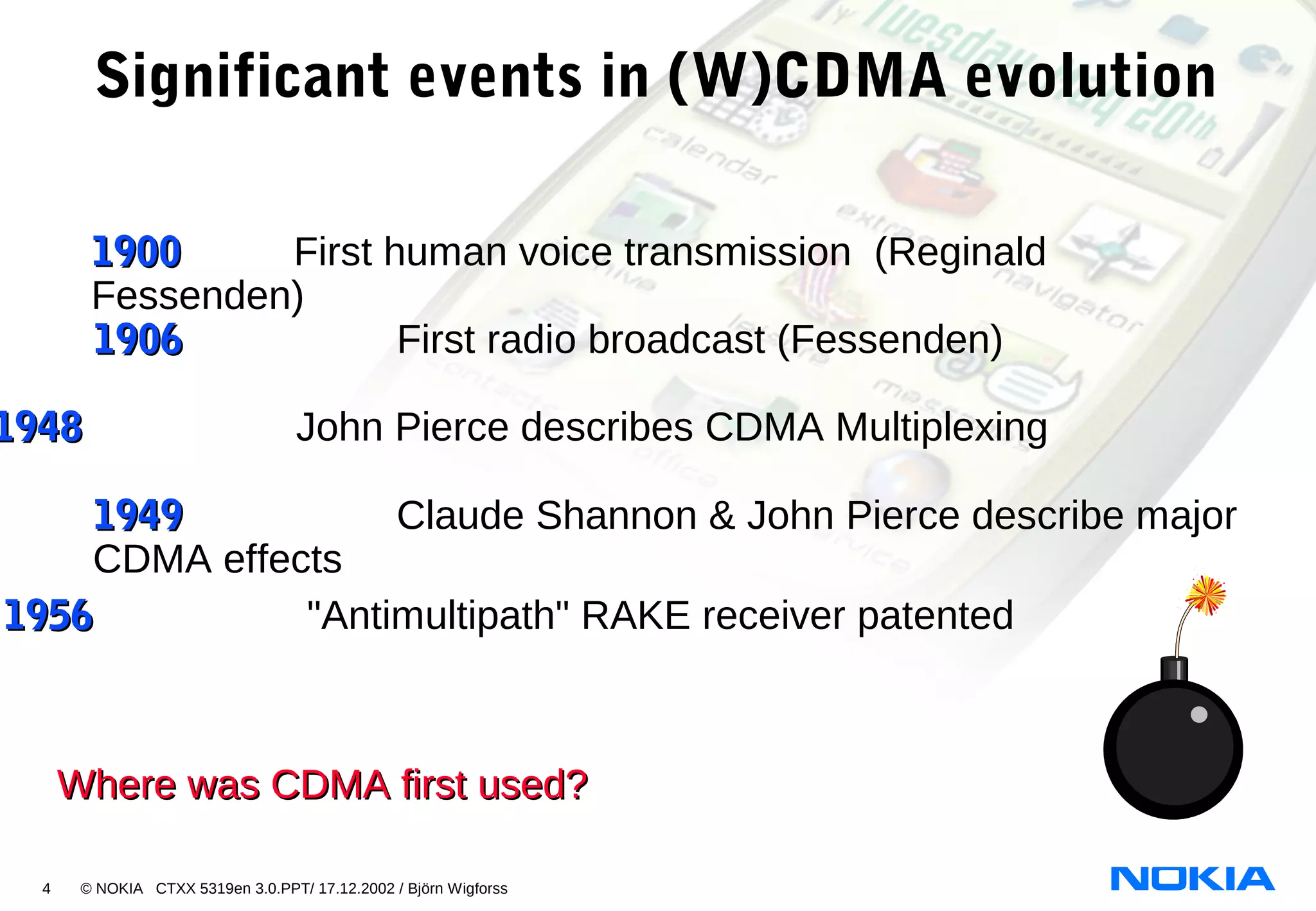 4 © NOKIA CTXX 5319en 3.0.PPT/ 17.12.2002 / Björn Wigforss
19001900 First human voice transmission (Reginald
Fessenden)
19481948 John Pierce describes CDMA Multiplexing
Significant events in (W)CDMA evolution
Where was CDMA first used?Where was CDMA first used?
19061906 First radio broadcast (Fessenden)
19491949 Claude Shannon & John Pierce describe major
CDMA effects
19561956 "Antimultipath" RAKE receiver patented
 