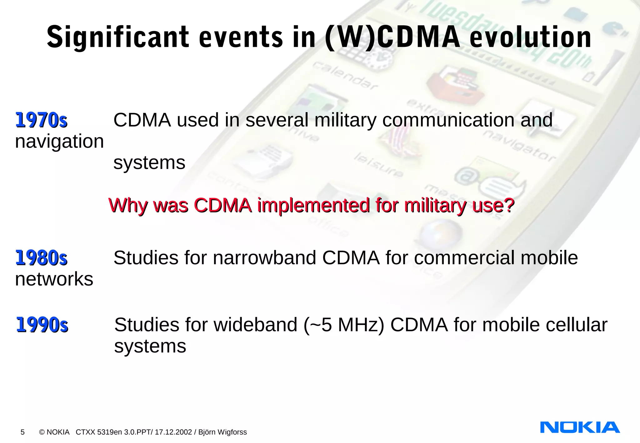 5 © NOKIA CTXX 5319en 3.0.PPT/ 17.12.2002 / Björn Wigforss
1970s1970s CDMA used in several military communication and
navigation
systems
Why was CDMA implemented for military use?Why was CDMA implemented for military use?
1980s1980s Studies for narrowband CDMA for commercial mobile
networks
Significant events in (W)CDMA evolution
1990s1990s Studies for wideband (~5 MHz) CDMA for mobile cellular
systems
 