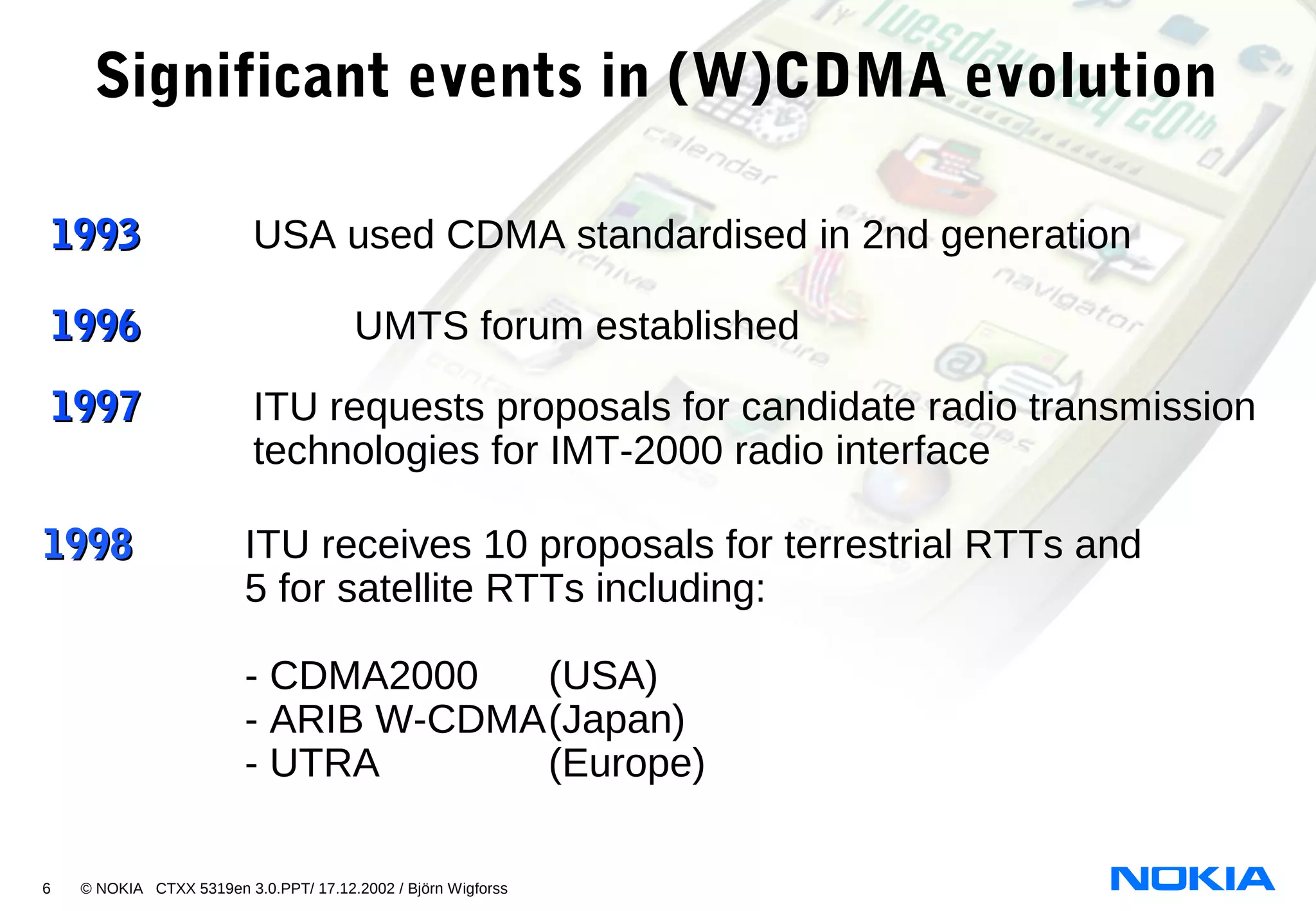 6 © NOKIA CTXX 5319en 3.0.PPT/ 17.12.2002 / Björn Wigforss
Significant events in (W)CDMA evolution
19961996 UMTS forum established
19971997 ITU requests proposals for candidate radio transmission
technologies for IMT-2000 radio interface
19931993 USA used CDMA standardised in 2nd generation
19981998 ITU receives 10 proposals for terrestrial RTTs and
5 for satellite RTTs including:
- CDMA2000 (USA)
- ARIB W-CDMA(Japan)
- UTRA (Europe)
 