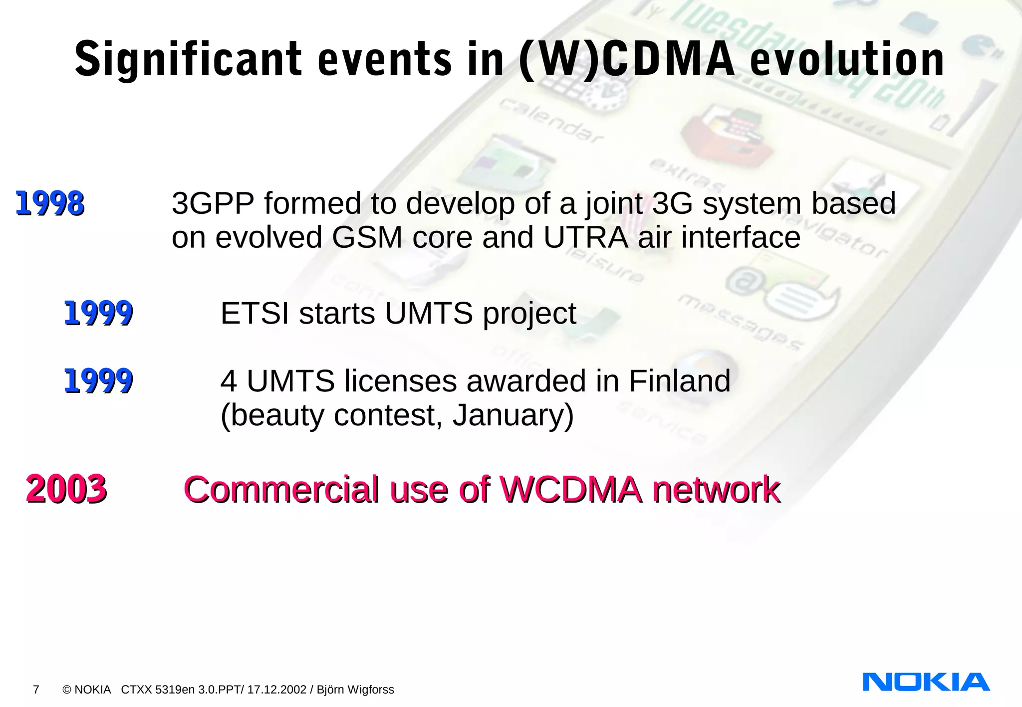 7 © NOKIA CTXX 5319en 3.0.PPT/ 17.12.2002 / Björn Wigforss
19981998 3GPP formed to develop of a joint 3G system based
on evolved GSM core and UTRA air interface
19991999 ETSI starts UMTS project
19991999 4 UMTS licenses awarded in Finland
(beauty contest, January)
20032003 Commercial use of WCDMA networkCommercial use of WCDMA network
Significant events in (W)CDMA evolution
 