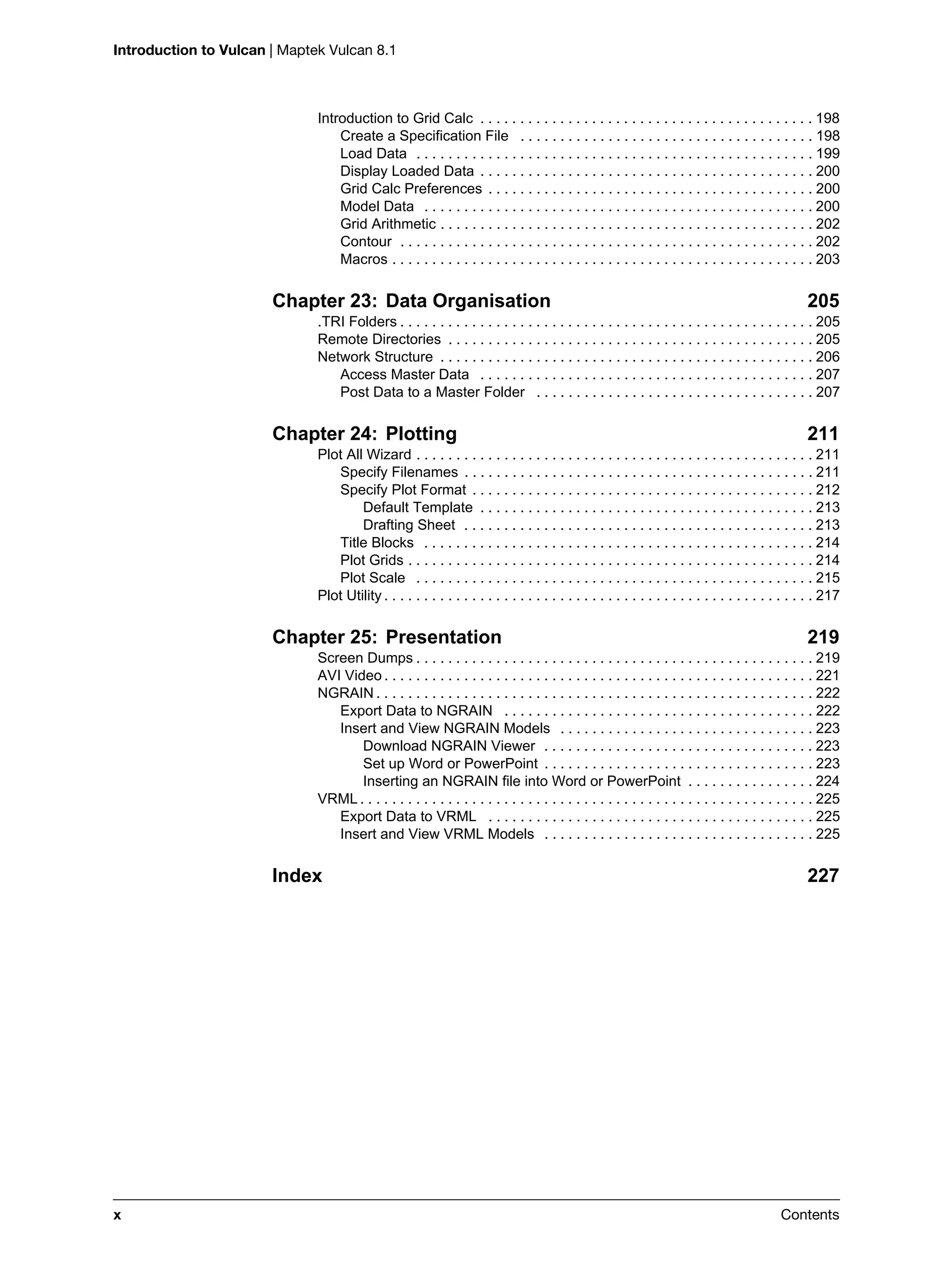 Introduction to Vulcan | Maptek Vulcan 8.1
x Contents
Introduction to Grid Calc . . . . . . . . . . . . . . . . . . . . . . . . . . . . . . . . . . . . . . . . . . 198
Create a Specification File . . . . . . . . . . . . . . . . . . . . . . . . . . . . . . . . . . . . . 198
Load Data . . . . . . . . . . . . . . . . . . . . . . . . . . . . . . . . . . . . . . . . . . . . . . . . . . 199
Display Loaded Data . . . . . . . . . . . . . . . . . . . . . . . . . . . . . . . . . . . . . . . . . . 200
Grid Calc Preferences . . . . . . . . . . . . . . . . . . . . . . . . . . . . . . . . . . . . . . . . . 200
Model Data . . . . . . . . . . . . . . . . . . . . . . . . . . . . . . . . . . . . . . . . . . . . . . . . . 200
Grid Arithmetic . . . . . . . . . . . . . . . . . . . . . . . . . . . . . . . . . . . . . . . . . . . . . . . 202
Contour . . . . . . . . . . . . . . . . . . . . . . . . . . . . . . . . . . . . . . . . . . . . . . . . . . . . 202
Macros . . . . . . . . . . . . . . . . . . . . . . . . . . . . . . . . . . . . . . . . . . . . . . . . . . . . . 203
Chapter 23: Data Organisation 205
.TRI Folders . . . . . . . . . . . . . . . . . . . . . . . . . . . . . . . . . . . . . . . . . . . . . . . . . . . . 205
Remote Directories . . . . . . . . . . . . . . . . . . . . . . . . . . . . . . . . . . . . . . . . . . . . . . 205
Network Structure . . . . . . . . . . . . . . . . . . . . . . . . . . . . . . . . . . . . . . . . . . . . . . . 206
Access Master Data . . . . . . . . . . . . . . . . . . . . . . . . . . . . . . . . . . . . . . . . . . 207
Post Data to a Master Folder . . . . . . . . . . . . . . . . . . . . . . . . . . . . . . . . . . . 207
Chapter 24: Plotting 211
Plot All Wizard . . . . . . . . . . . . . . . . . . . . . . . . . . . . . . . . . . . . . . . . . . . . . . . . . . 211
Specify Filenames . . . . . . . . . . . . . . . . . . . . . . . . . . . . . . . . . . . . . . . . . . . . 211
Specify Plot Format . . . . . . . . . . . . . . . . . . . . . . . . . . . . . . . . . . . . . . . . . . . 212
Default Template . . . . . . . . . . . . . . . . . . . . . . . . . . . . . . . . . . . . . . . . . . 213
Drafting Sheet . . . . . . . . . . . . . . . . . . . . . . . . . . . . . . . . . . . . . . . . . . . . 213
Title Blocks . . . . . . . . . . . . . . . . . . . . . . . . . . . . . . . . . . . . . . . . . . . . . . . . . 214
Plot Grids . . . . . . . . . . . . . . . . . . . . . . . . . . . . . . . . . . . . . . . . . . . . . . . . . . . 214
Plot Scale . . . . . . . . . . . . . . . . . . . . . . . . . . . . . . . . . . . . . . . . . . . . . . . . . . 215
Plot Utility . . . . . . . . . . . . . . . . . . . . . . . . . . . . . . . . . . . . . . . . . . . . . . . . . . . . . . 217
Chapter 25: Presentation 219
Screen Dumps . . . . . . . . . . . . . . . . . . . . . . . . . . . . . . . . . . . . . . . . . . . . . . . . . . 219
AVI Video . . . . . . . . . . . . . . . . . . . . . . . . . . . . . . . . . . . . . . . . . . . . . . . . . . . . . . 221
NGRAIN . . . . . . . . . . . . . . . . . . . . . . . . . . . . . . . . . . . . . . . . . . . . . . . . . . . . . . . 222
Export Data to NGRAIN . . . . . . . . . . . . . . . . . . . . . . . . . . . . . . . . . . . . . . . 222
Insert and View NGRAIN Models . . . . . . . . . . . . . . . . . . . . . . . . . . . . . . . . 223
Download NGRAIN Viewer . . . . . . . . . . . . . . . . . . . . . . . . . . . . . . . . . . 223
Set up Word or PowerPoint . . . . . . . . . . . . . . . . . . . . . . . . . . . . . . . . . . 223
Inserting an NGRAIN file into Word or PowerPoint . . . . . . . . . . . . . . . . 224
VRML . . . . . . . . . . . . . . . . . . . . . . . . . . . . . . . . . . . . . . . . . . . . . . . . . . . . . . . . . 225
Export Data to VRML . . . . . . . . . . . . . . . . . . . . . . . . . . . . . . . . . . . . . . . . . 225
Insert and View VRML Models . . . . . . . . . . . . . . . . . . . . . . . . . . . . . . . . . . 225
Index 227
 