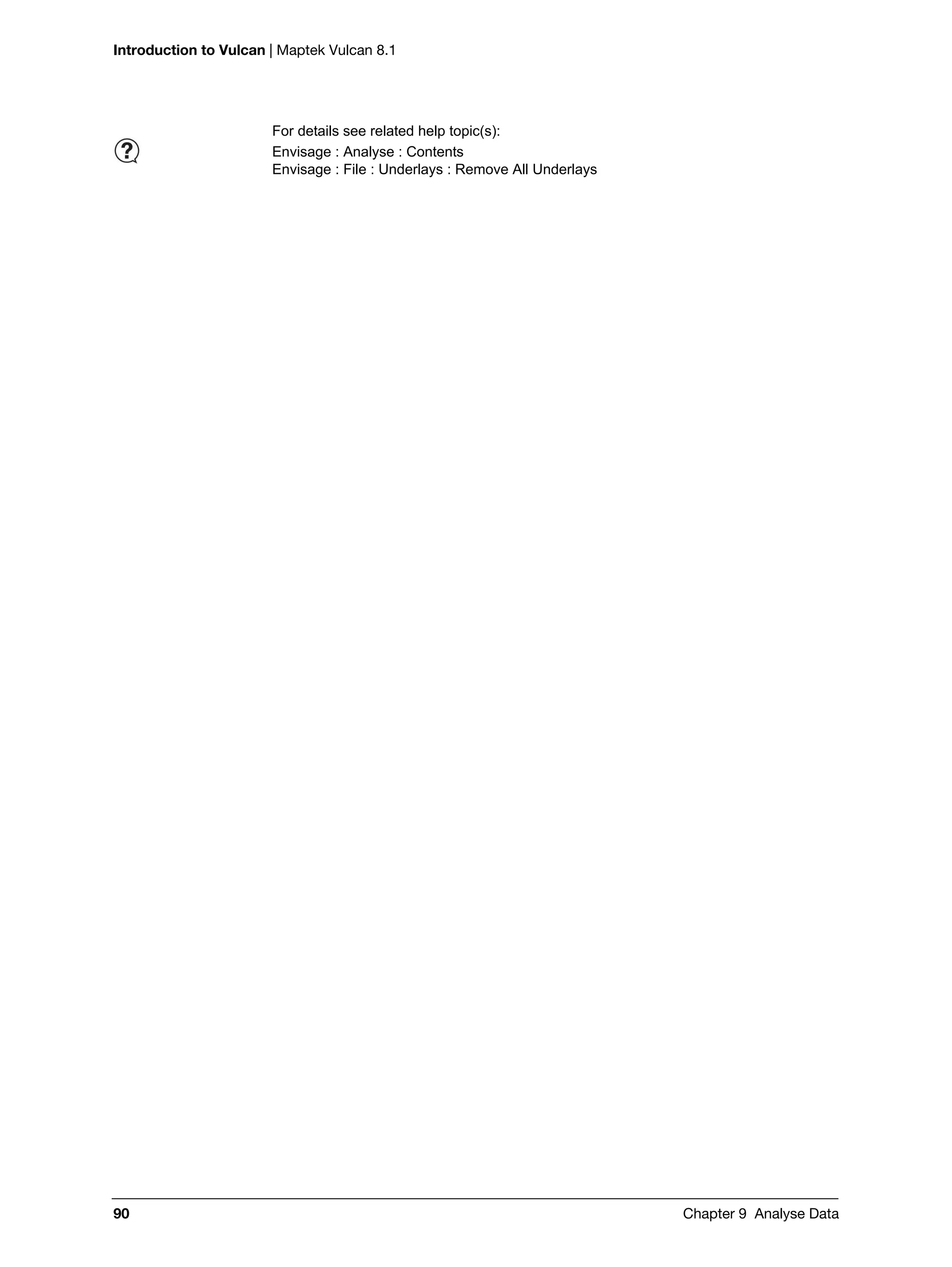 Introduction to Vulcan | Maptek Vulcan 8.1
90 Chapter 9 Analyse Data
For details see related help topic(s):
Envisage : Analyse : Contents
Envisage : File : Underlays : Remove All Underlays
 