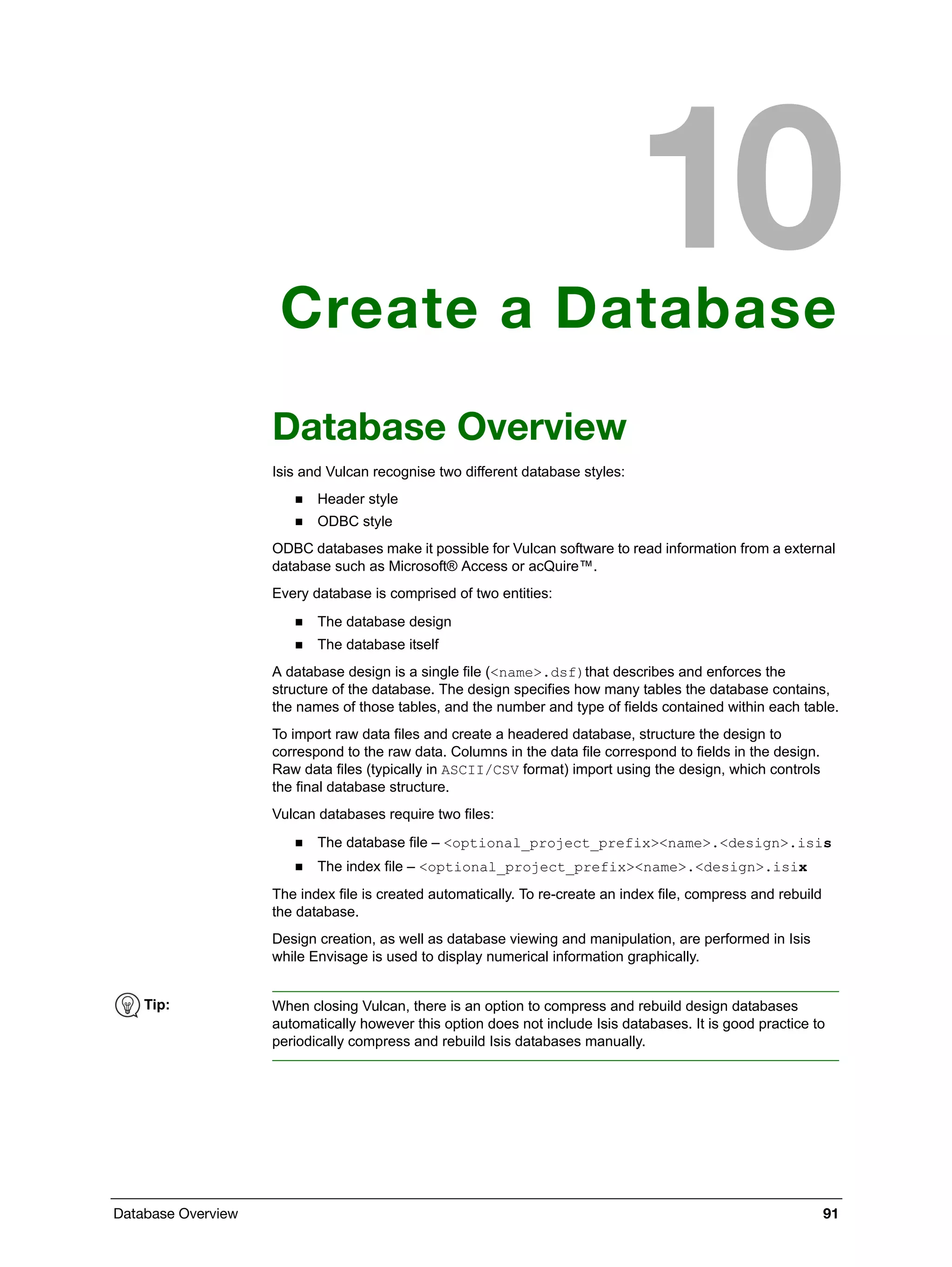 Database Overview 91
Create a Database
Database Overview
Isis and Vulcan recognise two different database styles:
 Header style
 ODBC style
ODBC databases make it possible for Vulcan software to read information from a external
database such as Microsoft® Access or acQuire™.
Every database is comprised of two entities:
 The database design
 The database itself
A database design is a single file (<name>.dsf)that describes and enforces the
structure of the database. The design specifies how many tables the database contains,
the names of those tables, and the number and type of fields contained within each table.
To import raw data files and create a headered database, structure the design to
correspond to the raw data. Columns in the data file correspond to fields in the design.
Raw data files (typically in ASCII/CSV format) import using the design, which controls
the final database structure.
Vulcan databases require two files:
 The database file – <optional_project_prefix><name>.<design>.isis
 The index file – <optional_project_prefix><name>.<design>.isix
The index file is created automatically. To re-create an index file, compress and rebuild
the database.
Design creation, as well as database viewing and manipulation, are performed in Isis
while Envisage is used to display numerical information graphically.
Tip: When closing Vulcan, there is an option to compress and rebuild design databases
automatically however this option does not include Isis databases. It is good practice to
periodically compress and rebuild Isis databases manually.
 