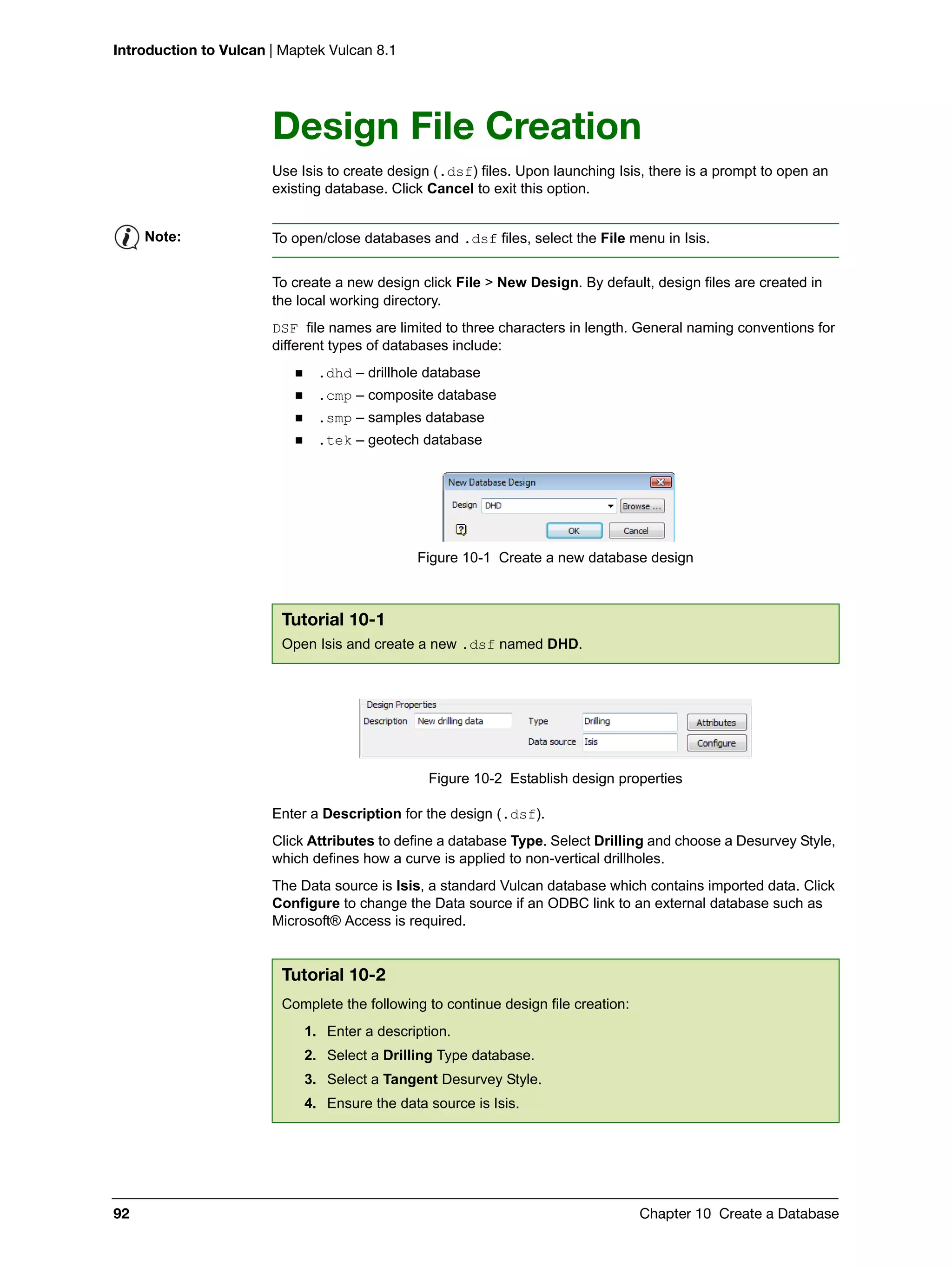 Introduction to Vulcan | Maptek Vulcan 8.1
92 Chapter 10 Create a Database
Design File Creation
Use Isis to create design (.dsf) files. Upon launching Isis, there is a prompt to open an
existing database. Click Cancel to exit this option.
To create a new design click File > New Design. By default, design files are created in
the local working directory.
DSF file names are limited to three characters in length. General naming conventions for
different types of databases include:
 .dhd – drillhole database
 .cmp – composite database
 .smp – samples database
 .tek – geotech database
Figure 10-1 Create a new database design
Figure 10-2 Establish design properties
Enter a Description for the design (.dsf).
Click Attributes to define a database Type. Select Drilling and choose a Desurvey Style,
which defines how a curve is applied to non-vertical drillholes.
The Data source is Isis, a standard Vulcan database which contains imported data. Click
Configure to change the Data source if an ODBC link to an external database such as
Microsoft® Access is required.
Note: To open/close databases and .dsf files, select the File menu in Isis.
Tutorial 10-1
Open Isis and create a new .dsf named DHD.
Tutorial 10-2
Complete the following to continue design file creation:
1. Enter a description.
2. Select a Drilling Type database.
3. Select a Tangent Desurvey Style.
4. Ensure the data source is Isis.
 