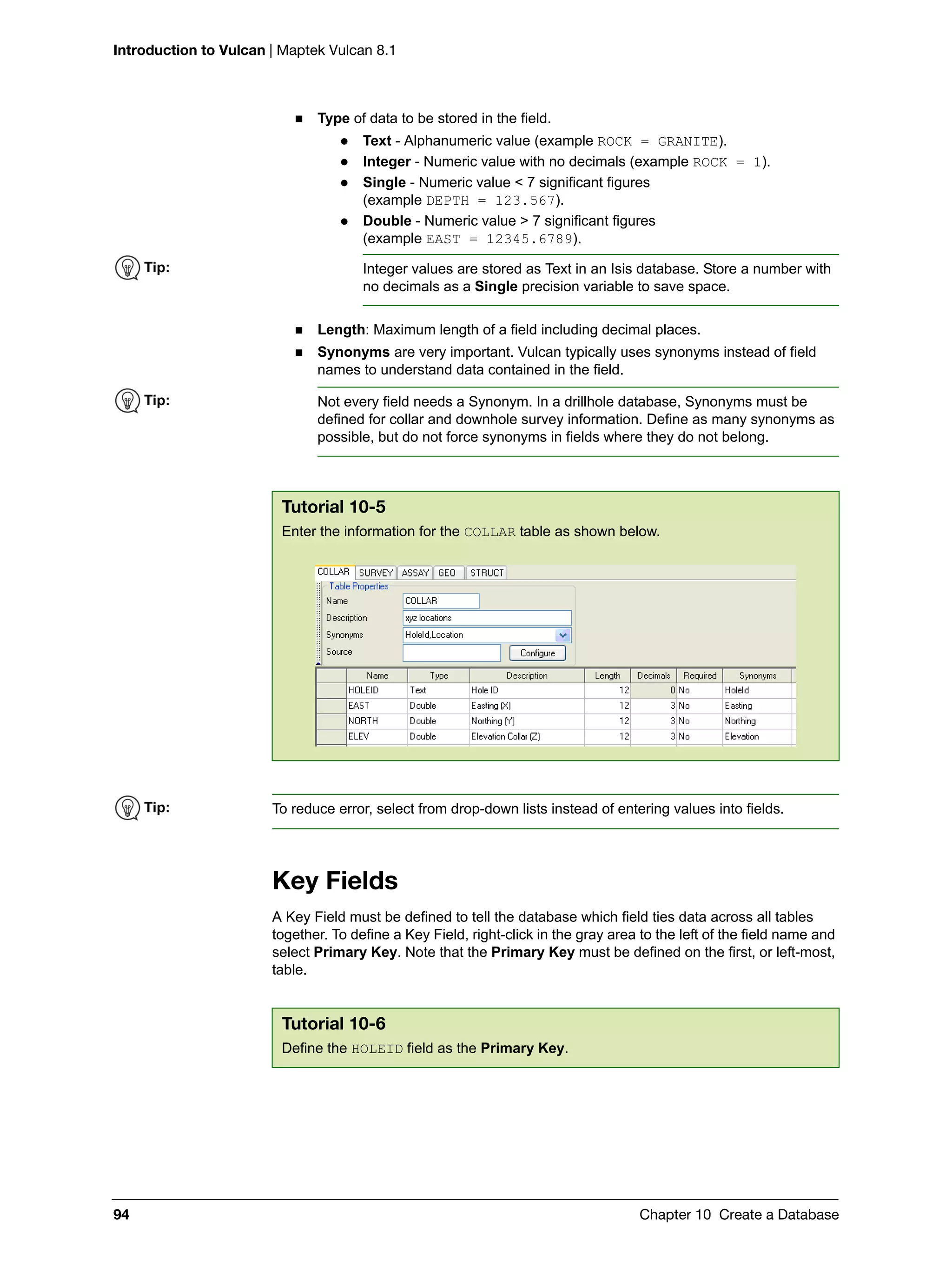 Introduction to Vulcan | Maptek Vulcan 8.1
94 Chapter 10 Create a Database
 Type of data to be stored in the field.
 Text - Alphanumeric value (example ROCK = GRANITE).
 Integer - Numeric value with no decimals (example ROCK = 1).
 Single - Numeric value < 7 significant figures
(example DEPTH = 123.567).
 Double - Numeric value > 7 significant figures
(example EAST = 12345.6789).
 Length: Maximum length of a field including decimal places.
 Synonyms are very important. Vulcan typically uses synonyms instead of field
names to understand data contained in the field.
Key Fields
A Key Field must be defined to tell the database which field ties data across all tables
together. To define a Key Field, right-click in the gray area to the left of the field name and
select Primary Key. Note that the Primary Key must be defined on the first, or left-most,
table.
Tip: Integer values are stored as Text in an Isis database. Store a number with
no decimals as a Single precision variable to save space.
Tip: Not every field needs a Synonym. In a drillhole database, Synonyms must be
defined for collar and downhole survey information. Define as many synonyms as
possible, but do not force synonyms in fields where they do not belong.
Tutorial 10-5
Enter the information for the COLLAR table as shown below.
Tip: To reduce error, select from drop-down lists instead of entering values into fields.
Tutorial 10-6
Define the HOLEID field as the Primary Key.
 