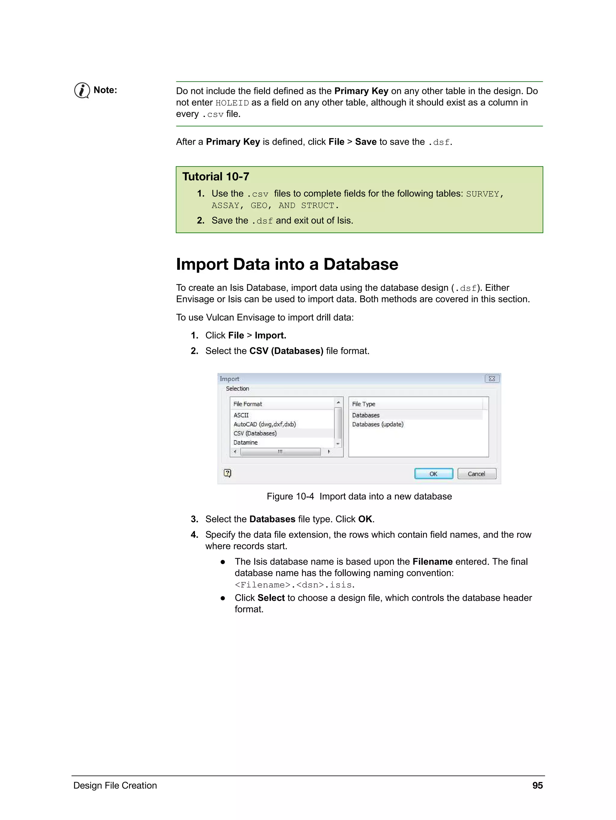 Design File Creation 95
After a Primary Key is defined, click File > Save to save the .dsf.
Import Data into a Database
To create an Isis Database, import data using the database design (.dsf). Either
Envisage or Isis can be used to import data. Both methods are covered in this section.
To use Vulcan Envisage to import drill data:
1. Click File > Import.
2. Select the CSV (Databases) file format.
Figure 10-4 Import data into a new database
3. Select the Databases file type. Click OK.
4. Specify the data file extension, the rows which contain field names, and the row
where records start.
 The Isis database name is based upon the Filename entered. The final
database name has the following naming convention:
<Filename>.<dsn>.isis.
 Click Select to choose a design file, which controls the database header
format.
Note: Do not include the field defined as the Primary Key on any other table in the design. Do
not enter HOLEID as a field on any other table, although it should exist as a column in
every .csv file.
Tutorial 10-7
1. Use the .csv files to complete fields for the following tables: SURVEY,
ASSAY, GEO, AND STRUCT.
2. Save the .dsf and exit out of Isis.
 