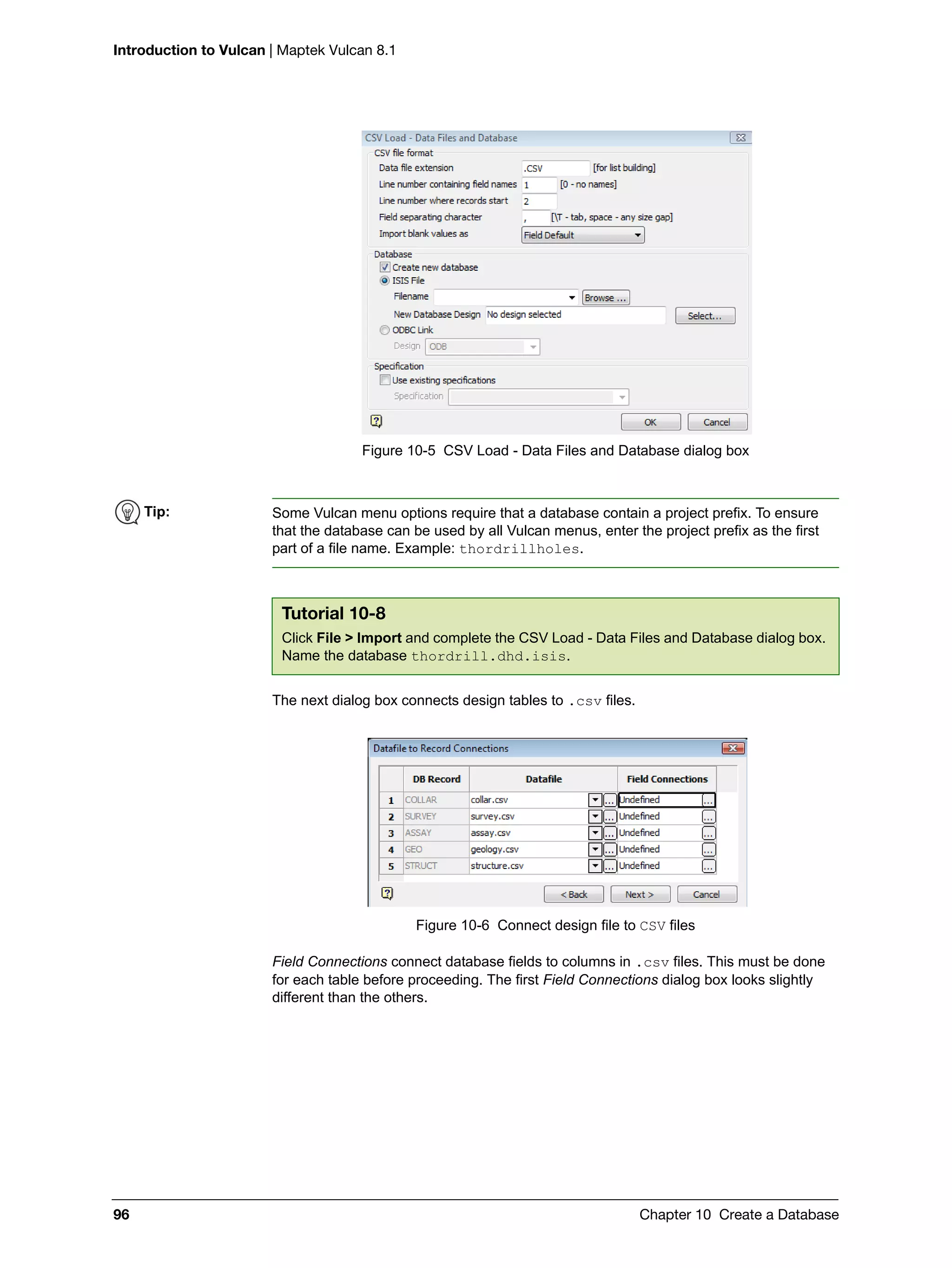 Introduction to Vulcan | Maptek Vulcan 8.1
96 Chapter 10 Create a Database
Figure 10-5 CSV Load - Data Files and Database dialog box
The next dialog box connects design tables to .csv files.
Figure 10-6 Connect design file to CSV files
Field Connections connect database fields to columns in .csv files. This must be done
for each table before proceeding. The first Field Connections dialog box looks slightly
different than the others.
Tip: Some Vulcan menu options require that a database contain a project prefix. To ensure
that the database can be used by all Vulcan menus, enter the project prefix as the first
part of a file name. Example: thordrillholes.
Tutorial 10-8
Click File > Import and complete the CSV Load - Data Files and Database dialog box.
Name the database thordrill.dhd.isis.
 