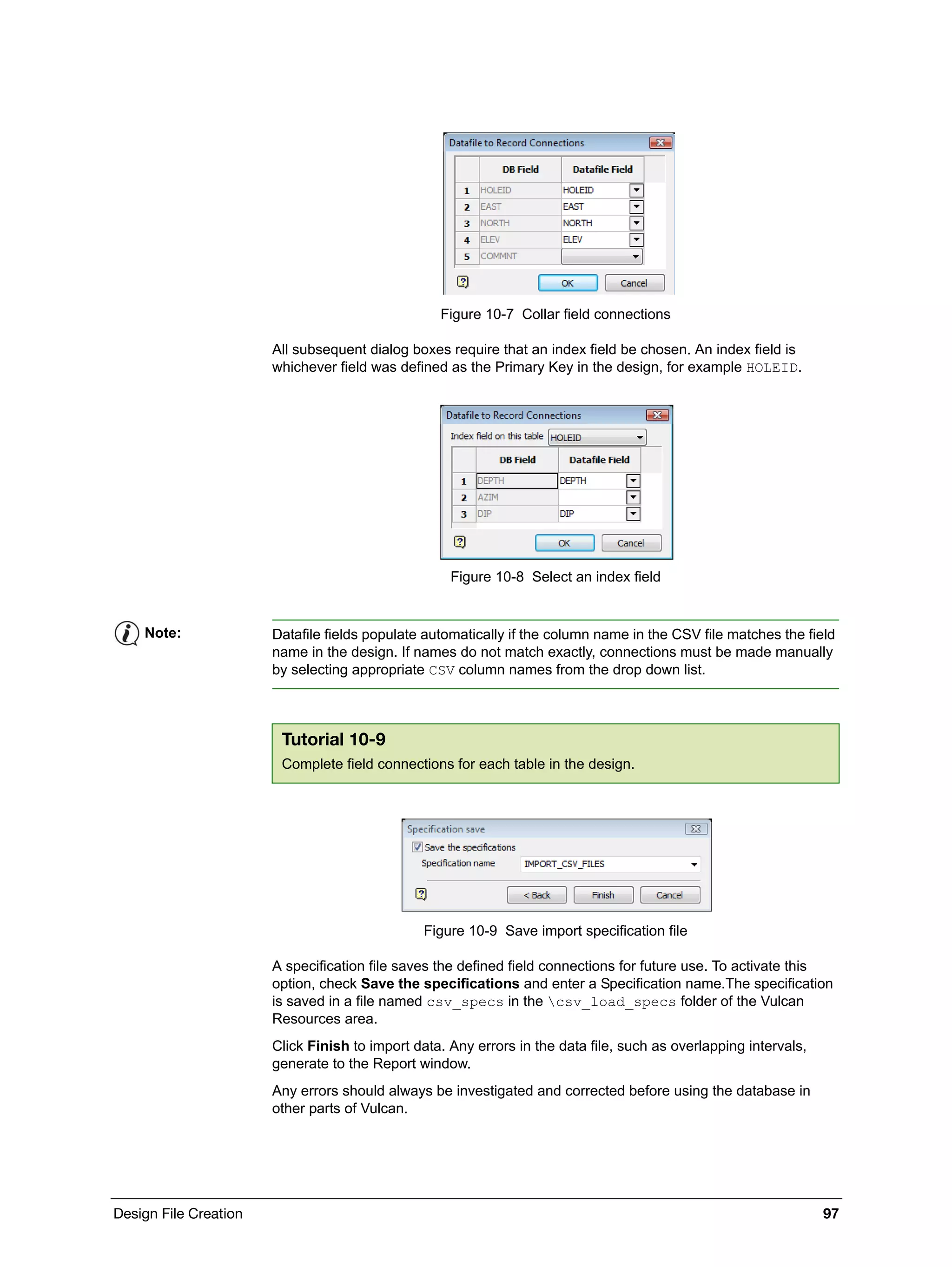 Design File Creation 97
Figure 10-7 Collar field connections
All subsequent dialog boxes require that an index field be chosen. An index field is
whichever field was defined as the Primary Key in the design, for example HOLEID.
Figure 10-8 Select an index field
Figure 10-9 Save import specification file
A specification file saves the defined field connections for future use. To activate this
option, check Save the specifications and enter a Specification name.The specification
is saved in a file named csv_specs in the csv_load_specs folder of the Vulcan
Resources area.
Click Finish to import data. Any errors in the data file, such as overlapping intervals,
generate to the Report window.
Any errors should always be investigated and corrected before using the database in
other parts of Vulcan.
Note: Datafile fields populate automatically if the column name in the CSV file matches the field
name in the design. If names do not match exactly, connections must be made manually
by selecting appropriate CSV column names from the drop down list.
Tutorial 10-9
Complete field connections for each table in the design.
 