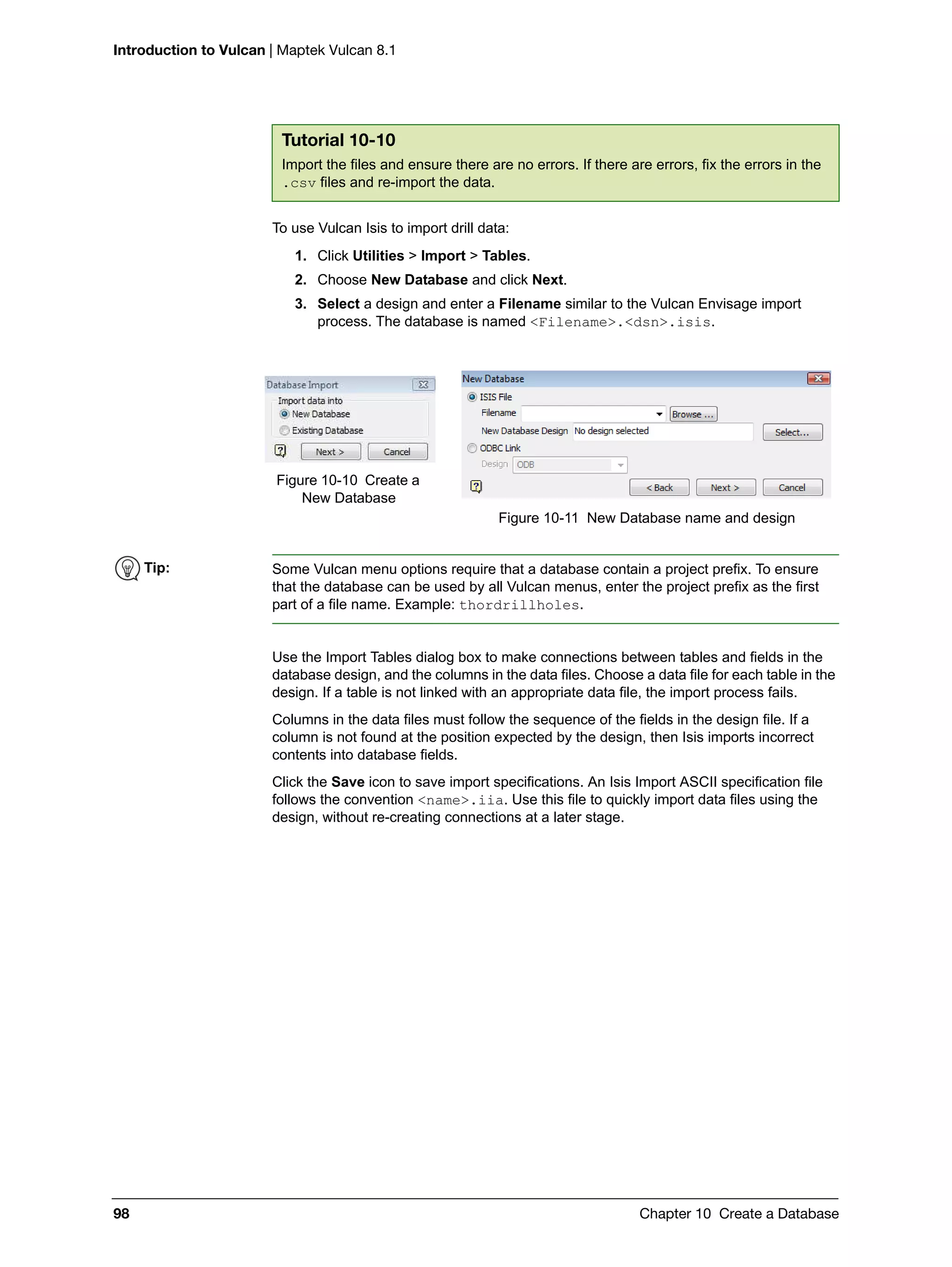 Introduction to Vulcan | Maptek Vulcan 8.1
98 Chapter 10 Create a Database
To use Vulcan Isis to import drill data:
1. Click Utilities > Import > Tables.
2. Choose New Database and click Next.
3. Select a design and enter a Filename similar to the Vulcan Envisage import
process. The database is named <Filename>.<dsn>.isis.
Use the Import Tables dialog box to make connections between tables and fields in the
database design, and the columns in the data files. Choose a data file for each table in the
design. If a table is not linked with an appropriate data file, the import process fails.
Columns in the data files must follow the sequence of the fields in the design file. If a
column is not found at the position expected by the design, then Isis imports incorrect
contents into database fields.
Click the Save icon to save import specifications. An Isis Import ASCII specification file
follows the convention <name>.iia. Use this file to quickly import data files using the
design, without re-creating connections at a later stage.
Tutorial 10-10
Import the files and ensure there are no errors. If there are errors, fix the errors in the
.csv files and re-import the data.
Figure 10-10 Create a
New Database
Figure 10-11 New Database name and design
Tip: Some Vulcan menu options require that a database contain a project prefix. To ensure
that the database can be used by all Vulcan menus, enter the project prefix as the first
part of a file name. Example: thordrillholes.
 