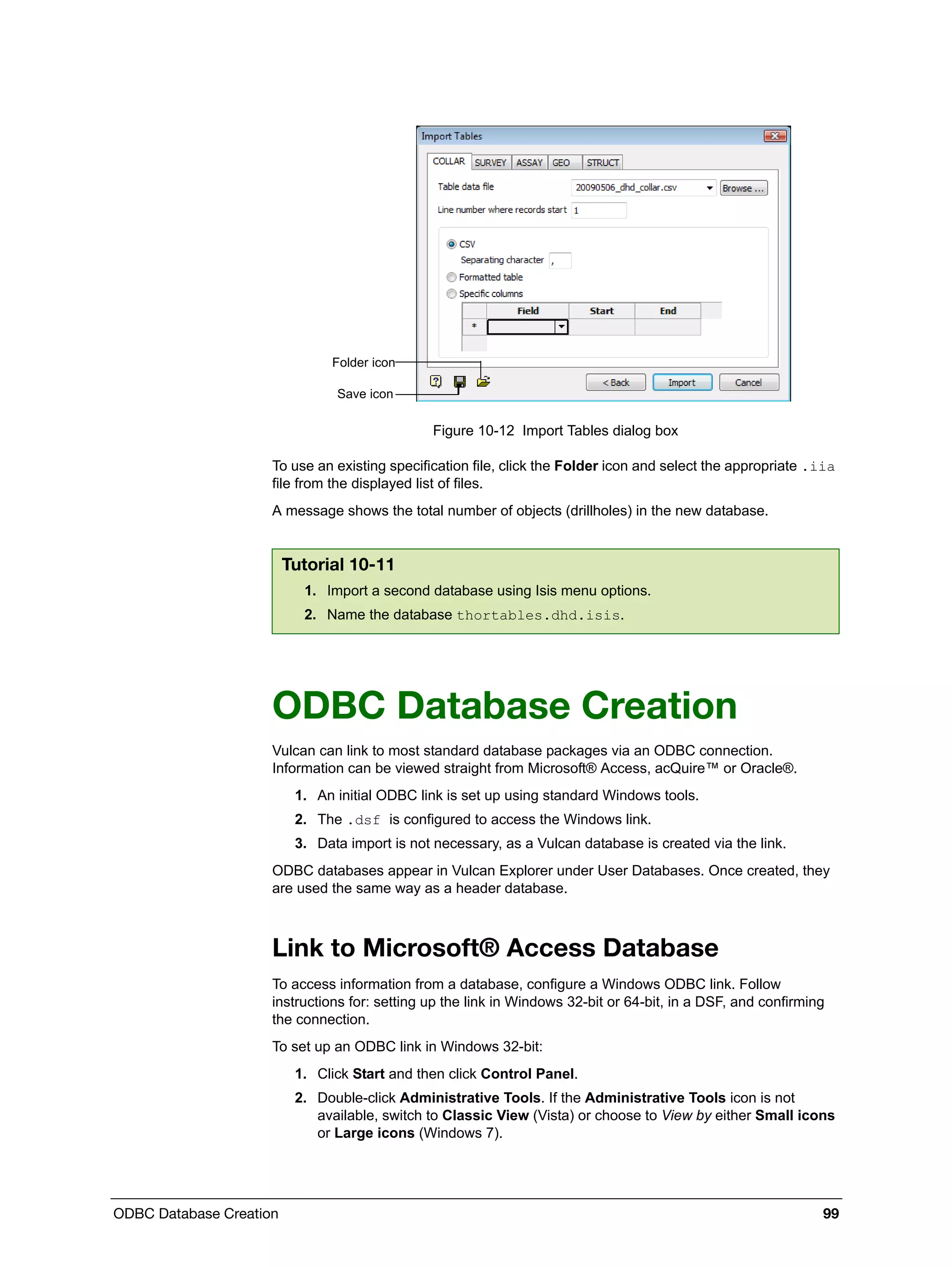 ODBC Database Creation 99
Figure 10-12 Import Tables dialog box
To use an existing specification file, click the Folder icon and select the appropriate .iia
file from the displayed list of files.
A message shows the total number of objects (drillholes) in the new database.
ODBC Database Creation
Vulcan can link to most standard database packages via an ODBC connection.
Information can be viewed straight from Microsoft® Access, acQuire™ or Oracle®.
1. An initial ODBC link is set up using standard Windows tools.
2. The .dsf is configured to access the Windows link.
3. Data import is not necessary, as a Vulcan database is created via the link.
ODBC databases appear in Vulcan Explorer under User Databases. Once created, they
are used the same way as a header database.
Link to Microsoft® Access Database
To access information from a database, configure a Windows ODBC link. Follow
instructions for: setting up the link in Windows 32-bit or 64-bit, in a DSF, and confirming
the connection.
To set up an ODBC link in Windows 32-bit:
1. Click Start and then click Control Panel.
2. Double-click Administrative Tools. If the Administrative Tools icon is not
available, switch to Classic View (Vista) or choose to View by either Small icons
or Large icons (Windows 7).
Tutorial 10-11
1. Import a second database using Isis menu options.
2. Name the database thortables.dhd.isis.
Save icon
Folder icon
 