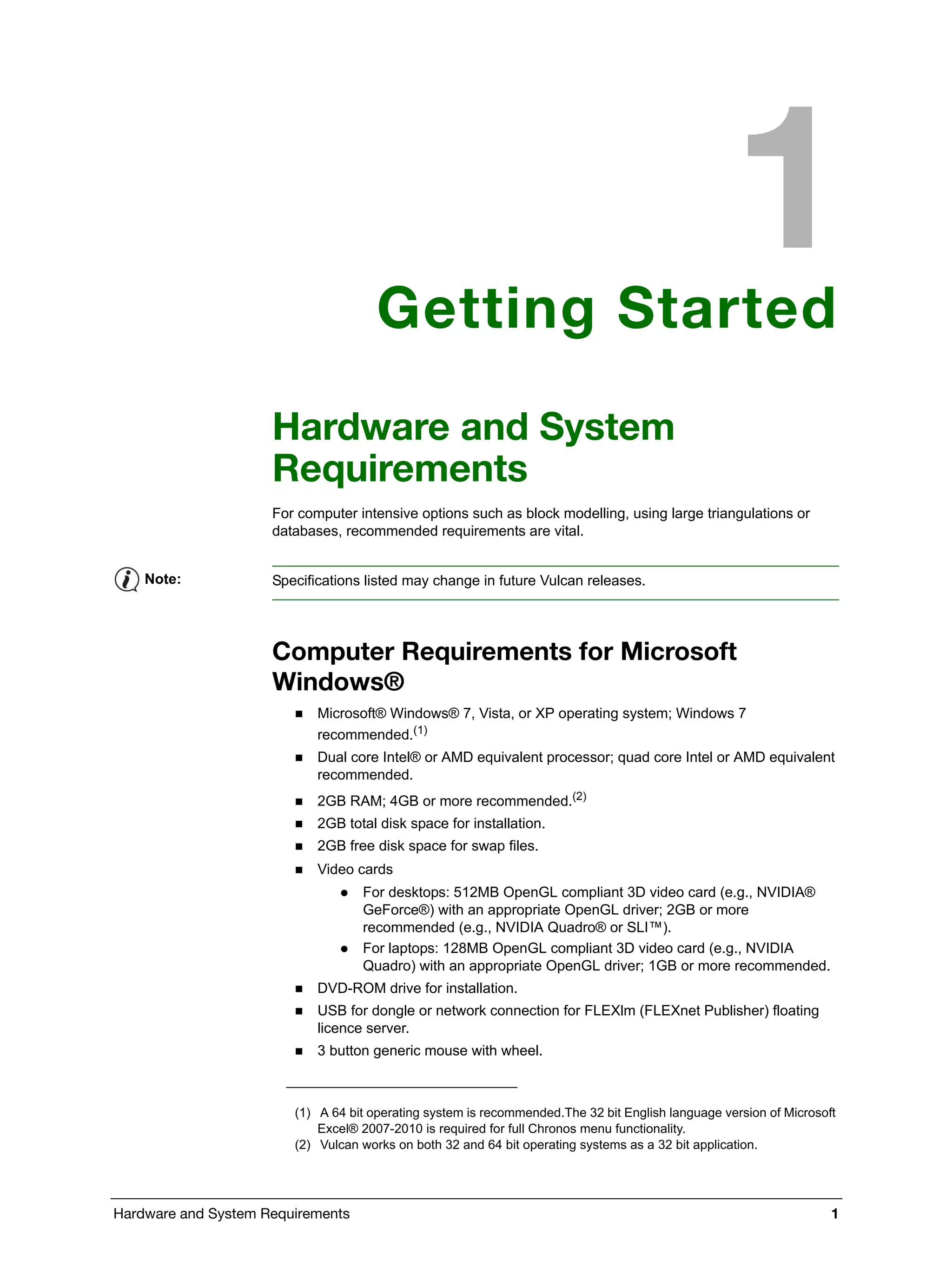 Hardware and System Requirements 1
Getting Started
Hardware and System
Requirements
For computer intensive options such as block modelling, using large triangulations or
databases, recommended requirements are vital.
Computer Requirements for Microsoft
Windows®
 Microsoft® Windows® 7, Vista, or XP operating system; Windows 7
recommended.(1)
 Dual core Intel® or AMD equivalent processor; quad core Intel or AMD equivalent
recommended.
 2GB RAM; 4GB or more recommended.(2)
 2GB total disk space for installation.
 2GB free disk space for swap files.
 Video cards
 For desktops: 512MB OpenGL compliant 3D video card (e.g., NVIDIA®
GeForce®) with an appropriate OpenGL driver; 2GB or more
recommended (e.g., NVIDIA Quadro® or SLI™).
 For laptops: 128MB OpenGL compliant 3D video card (e.g., NVIDIA
Quadro) with an appropriate OpenGL driver; 1GB or more recommended.
 DVD-ROM drive for installation.
 USB for dongle or network connection for FLEXlm (FLEXnet Publisher) floating
licence server.
 3 button generic mouse with wheel.
Note: Specifications listed may change in future Vulcan releases.
(1) A 64 bit operating system is recommended.The 32 bit English language version of Microsoft
Excel® 2007-2010 is required for full Chronos menu functionality.
(2) Vulcan works on both 32 and 64 bit operating systems as a 32 bit application.
 