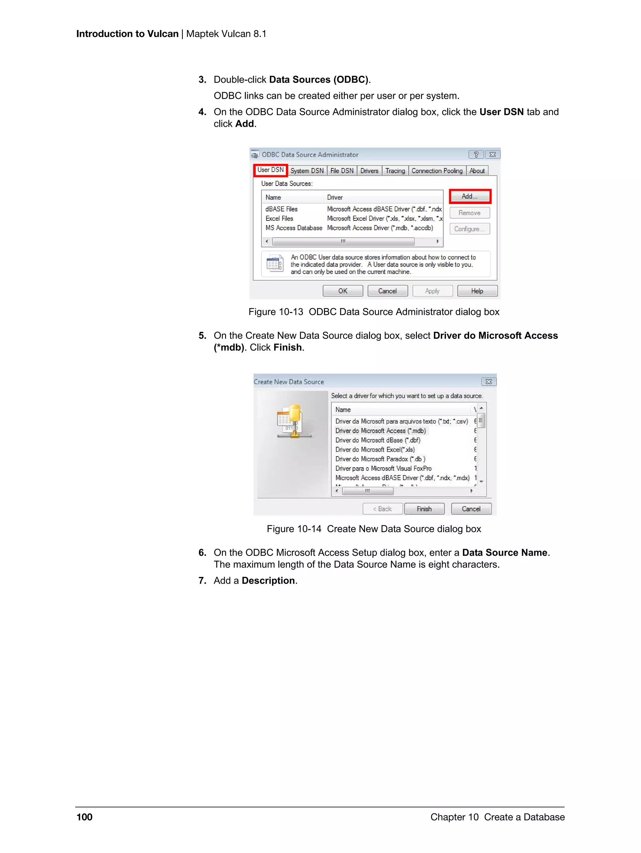 Introduction to Vulcan | Maptek Vulcan 8.1
100 Chapter 10 Create a Database
3. Double-click Data Sources (ODBC).
ODBC links can be created either per user or per system.
4. On the ODBC Data Source Administrator dialog box, click the User DSN tab and
click Add.
Figure 10-13 ODBC Data Source Administrator dialog box
5. On the Create New Data Source dialog box, select Driver do Microsoft Access
(*mdb). Click Finish.
Figure 10-14 Create New Data Source dialog box
6. On the ODBC Microsoft Access Setup dialog box, enter a Data Source Name.
The maximum length of the Data Source Name is eight characters.
7. Add a Description.
 