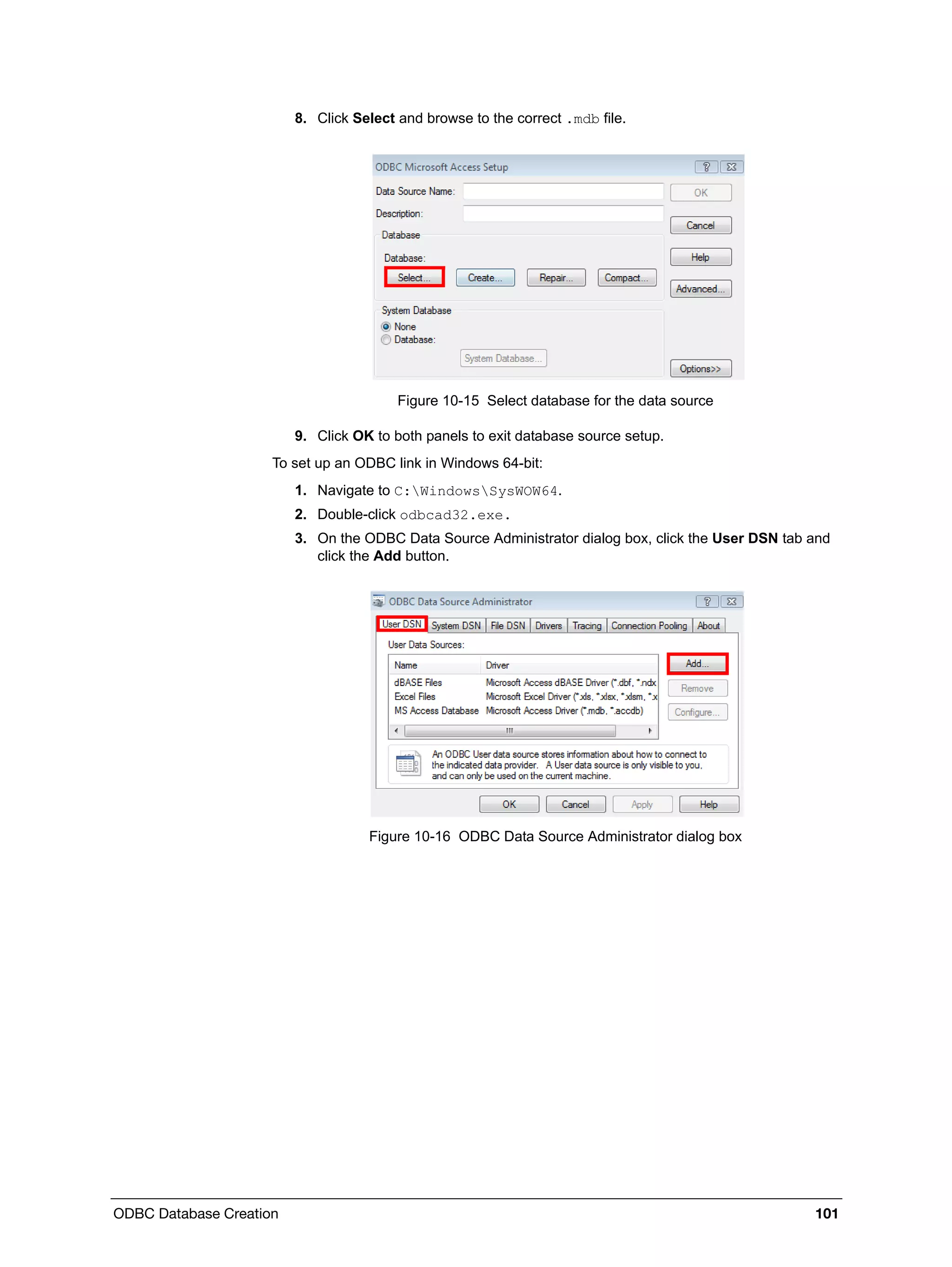 ODBC Database Creation 101
8. Click Select and browse to the correct .mdb file.
Figure 10-15 Select database for the data source
9. Click OK to both panels to exit database source setup.
To set up an ODBC link in Windows 64-bit:
1. Navigate to C:WindowsSysWOW64.
2. Double-click odbcad32.exe.
3. On the ODBC Data Source Administrator dialog box, click the User DSN tab and
click the Add button.
Figure 10-16 ODBC Data Source Administrator dialog box
 